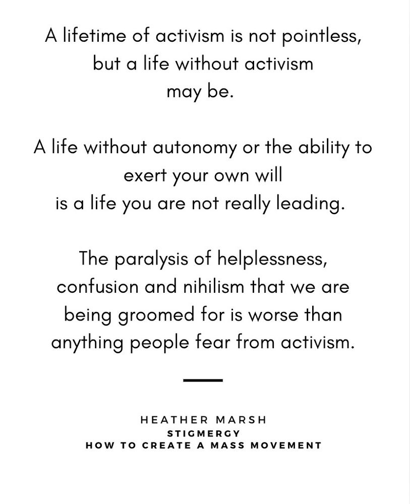 Quote from Heather Marsh's _Stigmergy: How To Create a Mass Movement_:

"A life of activism is not pointless, but a life without activism may be.

A life without autonomy or the ability to exert your own will is a life you are not really leading.

The paralysis of helplessness, confusion and nihilism that we are being groomed for is worse than anything people fear from activism."
